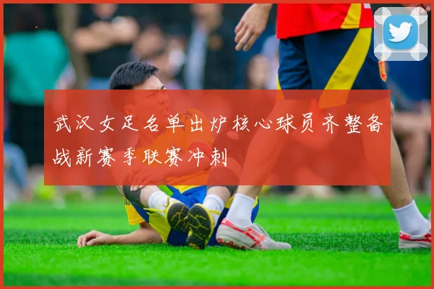 武汉女足名单出炉核心球员齐整备战新赛季联赛冲刺