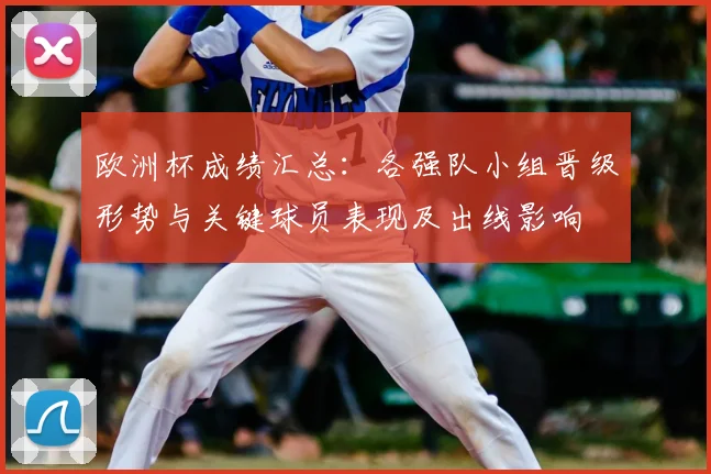 欧洲杯成绩汇总：各强队小组晋级形势与关键球员表现及出线影响