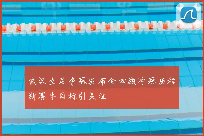 武汉女足夺冠发布会回顾冲冠历程新赛季目标引关注