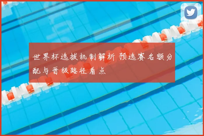 世界杯选拔机制解析 预选赛名额分配与晋级路径看点