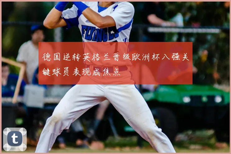 德国逆转英格兰晋级欧洲杯八强关键球员表现成焦点