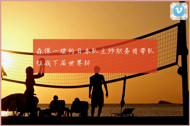 森保一续约日本队主帅职务将带队征战下届世界杯