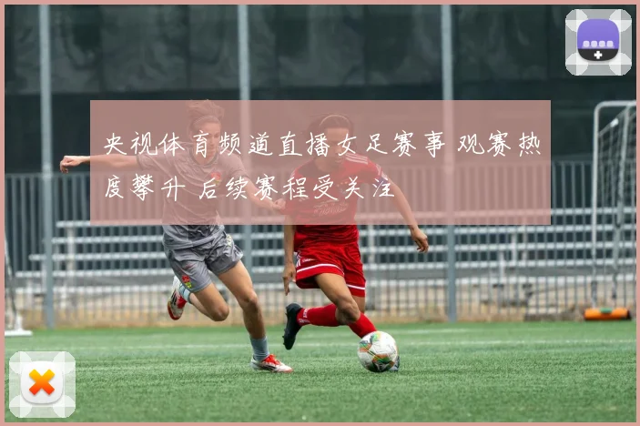 央视体育频道直播女足赛事 观赛热度攀升 后续赛程受关注