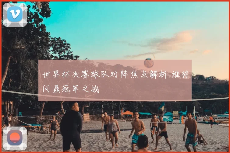 世界杯决赛球队对阵焦点解析 谁将问鼎冠军之战