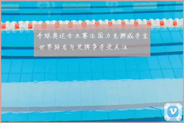 手球奥运会决赛法国力克挪威夺金 世界排名与奖牌争夺受关注