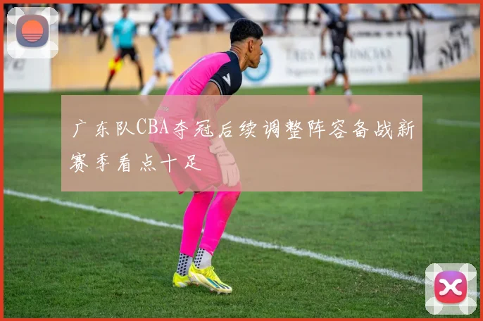 广东队CBA夺冠后续调整阵容备战新赛季看点十足