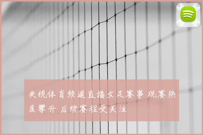 央视体育频道直播女足赛事 观赛热度攀升 后续赛程受关注