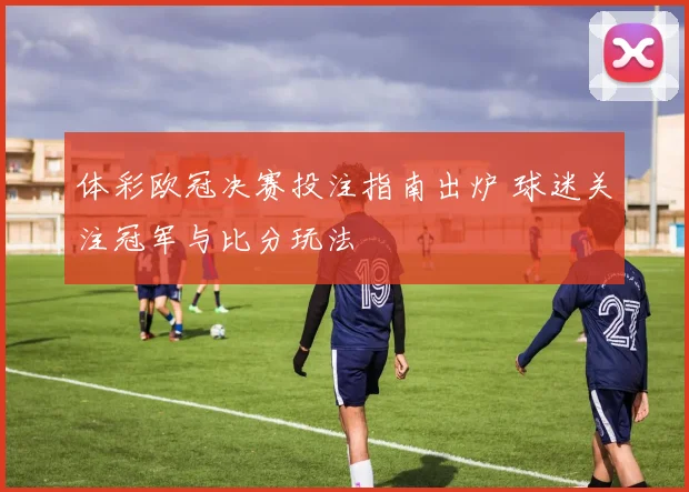 体彩欧冠决赛投注指南出炉 球迷关注冠军与比分玩法