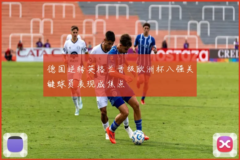 德国逆转英格兰晋级欧洲杯八强关键球员表现成焦点