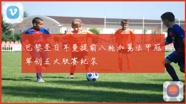 巴黎圣日耳曼提前八轮加冕法甲冠军创五大联赛纪录