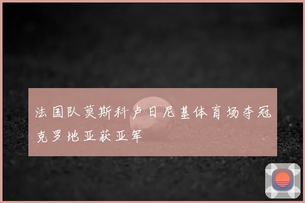 法国队莫斯科卢日尼基体育场夺冠克罗地亚获亚军