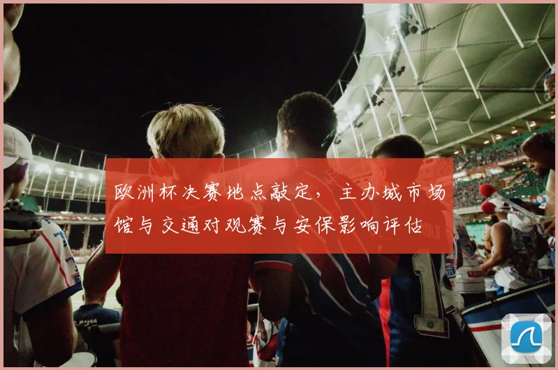 欧洲杯决赛地点敲定,主办城市场馆与交通对观赛与安保影响评估
