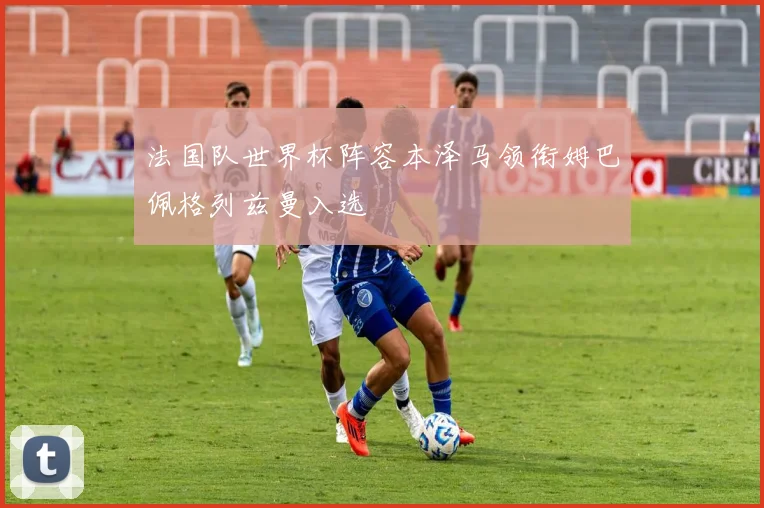 法国队世界杯阵容本泽马领衔姆巴佩格列兹曼入选