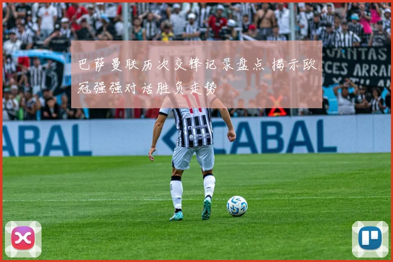 巴萨曼联历次交锋记录盘点 揭示欧冠强强对话胜负走势