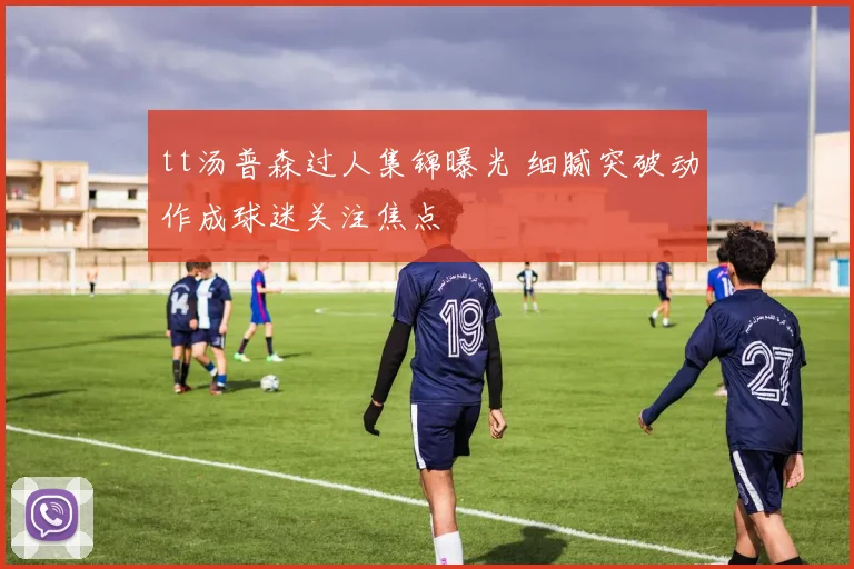 tt汤普森过人集锦曝光 细腻突破动作成球迷关注焦点