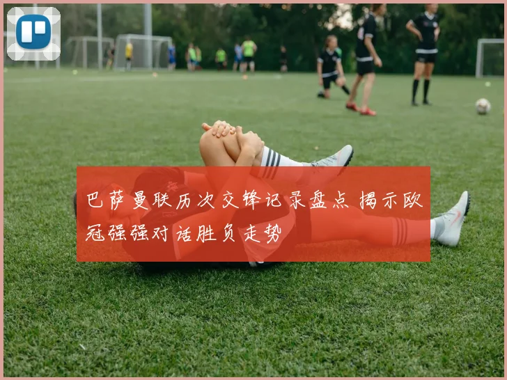 巴萨曼联历次交锋记录盘点 揭示欧冠强强对话胜负走势