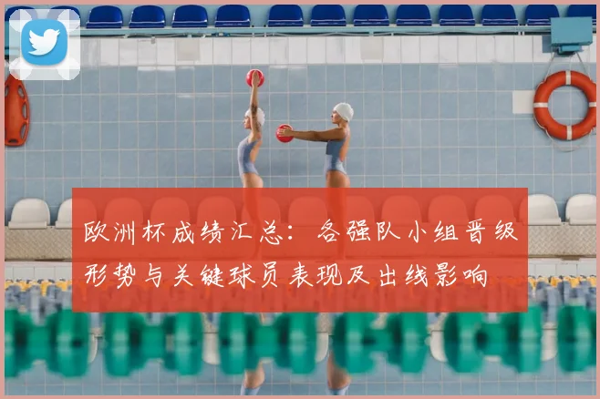 欧洲杯成绩汇总:各强队小组晋级形势与关键球员表现及出线影响