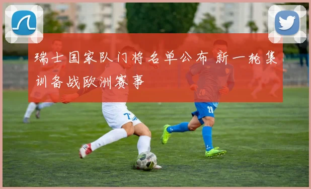 瑞士国家队门将名单公布 新一轮集训备战欧洲赛事