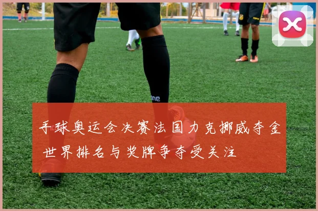 手球奥运会决赛法国力克挪威夺金 世界排名与奖牌争夺受关注