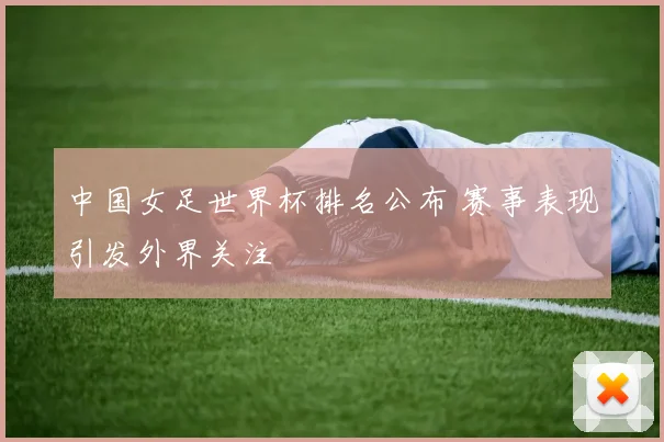 中国女足世界杯排名公布 赛事表现引发外界关注