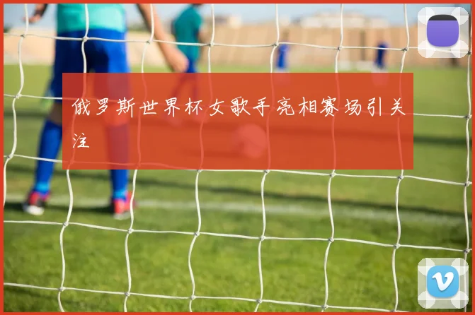俄罗斯世界杯女歌手亮相赛场引关注