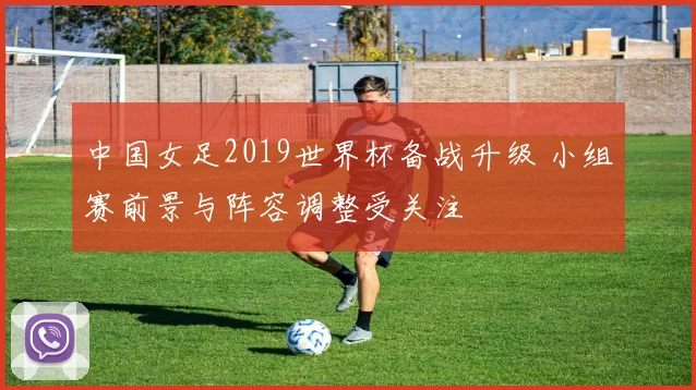 中国女足2019世界杯备战升级 小组赛前景与阵容调整受关注