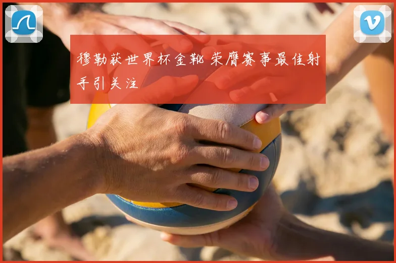 穆勒获世界杯金靴 荣膺赛事最佳射手引关注