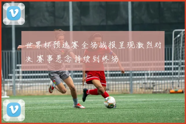 世界杯预选赛全场战报呈现激烈对决 赛事悬念持续到终场