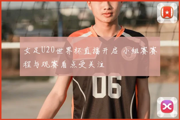 女足U20世界杯直播开启 小组赛赛程与观赛看点受关注