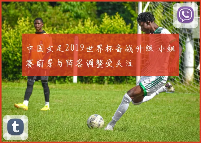 中国女足2019世界杯备战升级 小组赛前景与阵容调整受关注
