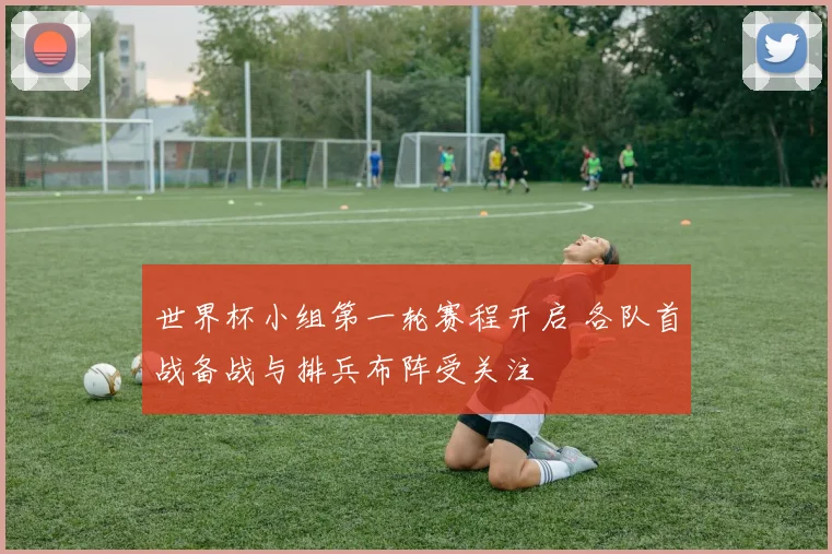 世界杯小组第一轮赛程开启 各队首战备战与排兵布阵受关注